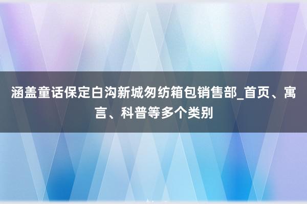 涵盖童话保定白沟新城匆纺箱包销售部_首页、寓言、科普等多个类别