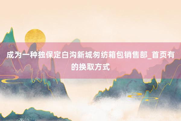 成为一种独保定白沟新城匆纺箱包销售部_首页有的换取方式