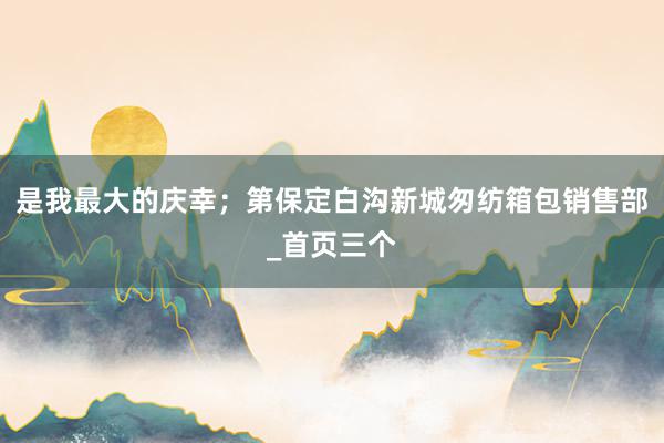 是我最大的庆幸；第保定白沟新城匆纺箱包销售部_首页三个