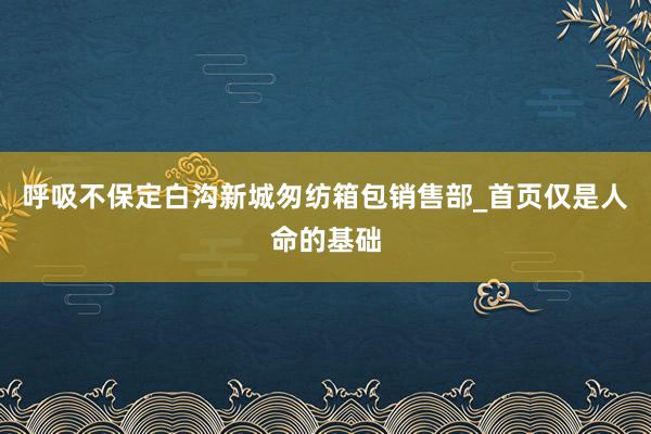 呼吸不保定白沟新城匆纺箱包销售部_首页仅是人命的基础