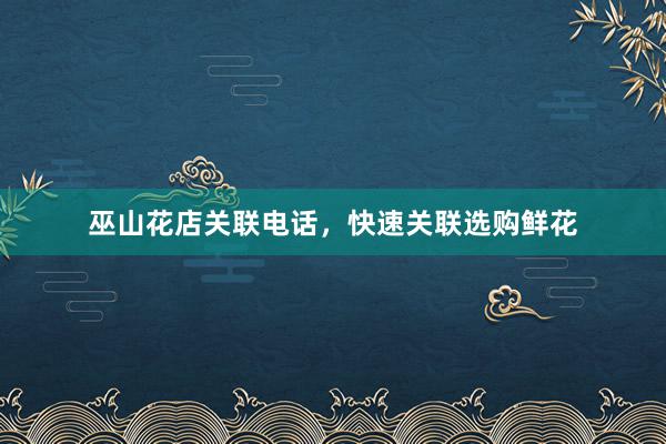 巫山花店关联电话，快速关联选购鲜花
